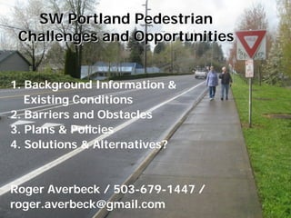 SW Portland Pedestrian
 Challenges and Opportunities


1. Background Information &
   Existing Conditions
2. Barriers and Obstacles
3. Plans & Policies
4. Solutions & Alternatives?


Roger Averbeck / 503-679-1447 /
roger.averbeck@gmail.com
 