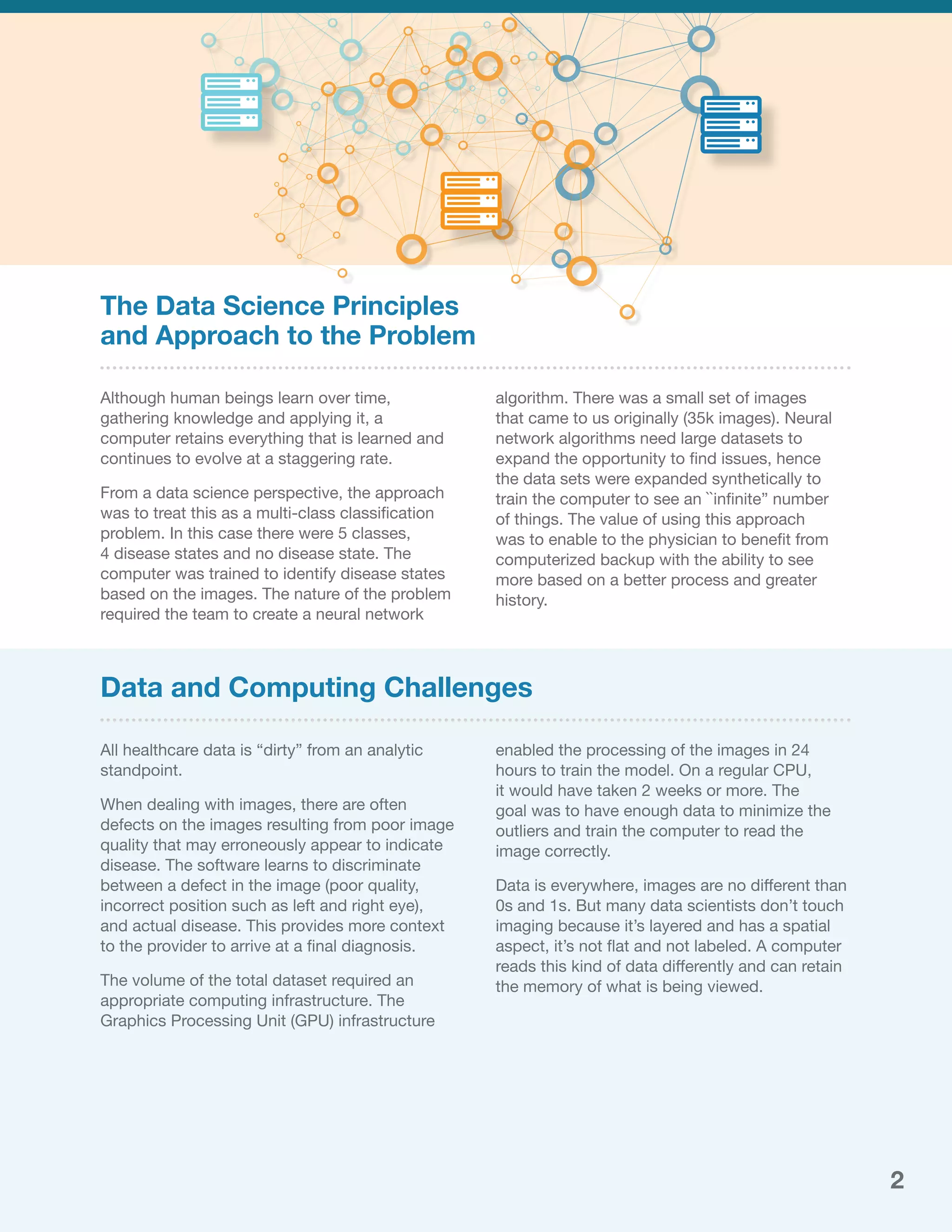 The Data Science Principles
and Approach to the Problem
Although human beings learn over time,
gathering knowledge and applying it, a
computer retains everything that is learned and
continues to evolve at a staggering rate.
From a data science perspective, the approach
was to treat this as a multi-class classification
problem. In this case there were 5 classes,
4 disease states and no disease state. The
computer was trained to identify disease states
based on the images. The nature of the problem
required the team to create a neural network
algorithm. There was a small set of images
that came to us originally (35k images). Neural
network algorithms need large datasets to
expand the opportunity to find issues, hence
the data sets were expanded synthetically to
train the computer to see an ``infinite” number
of things. The value of using this approach
was to enable to the physician to benefit from
computerized backup with the ability to see
more based on a better process and greater
history.
All healthcare data is “dirty” from an analytic
standpoint.
When dealing with images, there are often
defects on the images resulting from poor image
quality that may erroneously appear to indicate
disease. The software learns to discriminate
between a defect in the image (poor quality,
incorrect position such as left and right eye),
and actual disease. This provides more context
to the provider to arrive at a final diagnosis.
The volume of the total dataset required an
appropriate computing infrastructure. The
Graphics Processing Unit (GPU) infrastructure
enabled the processing of the images in 24
hours to train the model. On a regular CPU,
it would have taken 2 weeks or more. The
goal was to have enough data to minimize the
outliers and train the computer to read the
image correctly.
Data is everywhere, images are no different than
0s and 1s. But many data scientists don’t touch
imaging because it’s layered and has a spatial
aspect, it’s not flat and not labeled. A computer
reads this kind of data differently and can retain
the memory of what is being viewed.
Data and Computing Challenges
2
 