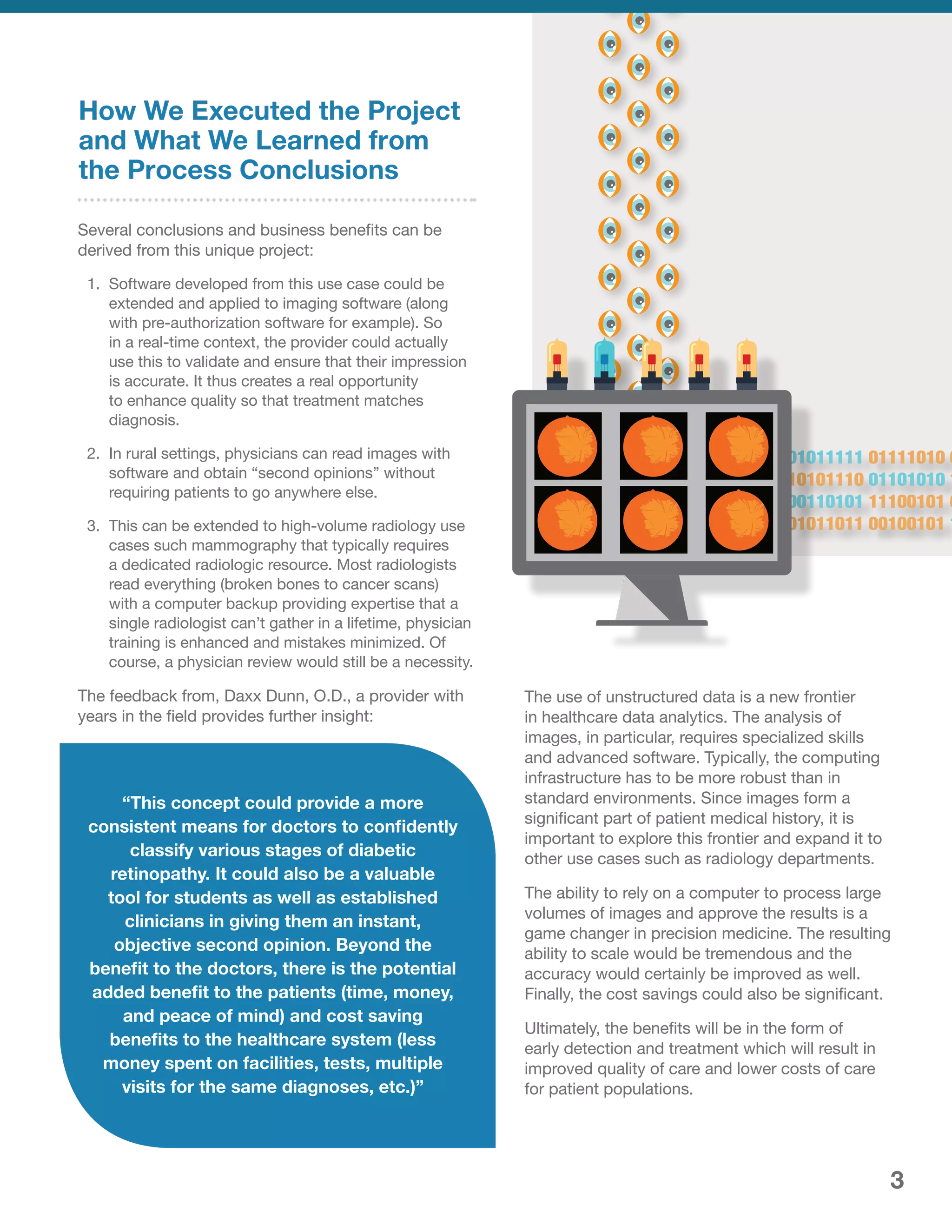 How We Executed the Project
and What We Learned from
the Process Conclusions
Several conclusions and business benefits can be
derived from this unique project:
1.	 Software developed from this use case could be
extended and applied to imaging software (along
with pre-authorization software for example). So
in a real-time context, the provider could actually
use this to validate and ensure that their impression
is accurate. It thus creates a real opportunity
to enhance quality so that treatment matches
diagnosis.
2.	 In rural settings, physicians can read images with
software and obtain “second opinions” without
requiring patients to go anywhere else.
3.	 This can be extended to high-volume radiology use
cases such mammography that typically requires
a dedicated radiologic resource. Most radiologists
read everything (broken bones to cancer scans)
with a computer backup providing expertise that a
single radiologist can’t gather in a lifetime, physician
training is enhanced and mistakes minimized. Of
course, a physician review would still be a necessity.
The feedback from, Daxx Dunn, O.D., a provider with
years in the field provides further insight:
The use of unstructured data is a new frontier
in healthcare data analytics. The analysis of
images, in particular, requires specialized skills
and advanced software. Typically, the computing
infrastructure has to be more robust than in
standard environments. Since images form a
significant part of patient medical history, it is
important to explore this frontier and expand it to
other use cases such as radiology departments.
The ability to rely on a computer to process large
volumes of images and approve the results is a
game changer in precision medicine. The resulting
ability to scale would be tremendous and the
accuracy would certainly be improved as well.
Finally, the cost savings could also be significant.
Ultimately, the benefits will be in the form of
early detection and treatment which will result in
improved quality of care and lower costs of care
for patient populations.
“This concept could provide a more
consistent means for doctors to confidently
classify various stages of diabetic
retinopathy. It could also be a valuable
tool for students as well as established
clinicians in giving them an instant,
objective second opinion. Beyond the
benefit to the doctors, there is the potential
added benefit to the patients (time, money,
and peace of mind) and cost saving
benefits to the healthcare system (less
money spent on facilities, tests, multiple
visits for the same diagnoses, etc.)”
3
 