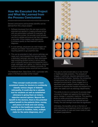 How We Executed the Project
and What We Learned from
the Process Conclusions
Several conclusions and business benefits can be
derived from this unique project:
1.	 Software developed from this use case could be
extended and applied to imaging software (along
with pre-authorization software for example). So
in a real-time context, the provider could actually
use this to validate and ensure that their impression
is accurate. It thus creates a real opportunity
to enhance quality so that treatment matches
diagnosis.
2.	 In rural settings, physicians can read images with
software and obtain “second opinions” without
requiring patients to go anywhere else.
3.	 This can be extended to high-volume radiology use
cases such mammography that typically requires
a dedicated radiologic resource. Most radiologists
read everything (broken bones to cancer scans)
with a computer backup providing expertise that a
single radiologist can’t gather in a lifetime, physician
training is enhanced and mistakes minimized. Of
course, a physician review would still be a necessity.
The feedback from, Daxx Dunn, O.D., a provider with
years in the field provides further insight:
The use of unstructured data is a new frontier
in healthcare data analytics. The analysis of
images, in particular, requires specialized skills
and advanced software. Typically, the computing
infrastructure has to be more robust than in
standard environments. Since images form a
significant part of patient medical history, it is
important to explore this frontier and expand it to
other use cases such as radiology departments.
The ability to rely on a computer to process large
volumes of images and approve the results is a
game changer in precision medicine. The resulting
ability to scale would be tremendous and the
accuracy would certainly be improved as well.
Finally, the cost savings could also be significant.
Ultimately, the benefits will be in the form of
early detection and treatment which will result in
improved quality of care and lower costs of care
for patient populations.
“This concept could provide a more
consistent means for doctors to confidently
classify various stages of diabetic
retinopathy. It could also be a valuable
tool for students as well as established
clinicians in giving them an instant,
objective second opinion. Beyond the
benefit to the doctors, there is the potential
added benefit to the patients (time, money,
and peace of mind) and cost saving
benefits to the healthcare system (less
money spent on facilities, tests, multiple
visits for the same diagnoses, etc.)”
3
 