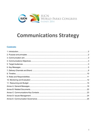 1
Communications Strategy
Contents
1. Introduction...........................................................................................................................................2
2. Purpose and principles .........................................................................................................................2
3. Communication aim..............................................................................................................................3
4. Communications Objectives .................................................................................................................3
5. Target Audiences .................................................................................................................................3
6. Key Messages......................................................................................................................................5
7. Delivery Channels and Brand ...............................................................................................................9
8. Timeline..............................................................................................................................................10
9. Roles and Responsibilities..................................................................................................................11
10. Monitoring and Evaluation ................................................................................................................12
11. Resourcing and Budget ....................................................................................................................15
Annex A: General Messages..................................................................................................................16
Annex B: Related Documents.................................................................................................................22
Annex C: Communications Key Contacts ...............................................................................................23
Annex D: Issues Management................................................................................................................24
Annex E: Communication Governance...................................................................................................25
 
