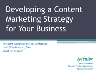Developing a Content
Marketing Strategy
for Your Business
Microsoft Worldwide Partner Conference
July 2013 – Houston, Texas
Social 101 Sessions
Christian Buckley
Director, Product Evangelism
(@buckleyplanet)
 