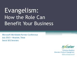 Evangelism:
How the Role Can
Benefit Your Business
Microsoft Worldwide Partner Conference
July 2013 – Houston, Texas
Social 101 Sessions
Christian Buckley
Director, Product Evangelism
(@buckleyplanet)
 