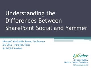 Understanding the
Differences Between
SharePoint Social and Yammer
Microsoft Worldwide Partner Conference
July 2013 – Houston, Texas
Social 101 Sessions
Christian Buckley
Director, Product Evangelism
(@buckleyplanet)
 