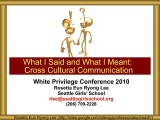 White Privilege Conference 2010 Rosetta Eun Ryong Lee Seattle Girls’ School [email_address] (206) 709-2228 What I Said and What I Meant:  Cross Cultural Communication Rosetta Eun Ryong Lee Rosetta Eun Ryong Lee Rosetta Eun Ryong Lee Rosetta Eun Ryong Lee (http://sites.google.com/site/sgsprofessionaloutreach/) Rosetta Eun Ryong Lee (http://sites.google.com/site/sgsprofessionaloutreach/) 
