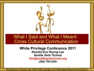 White Privilege Conference 2011 Rosetta Eun Ryong Lee Seattle Girls’ School [email_address] (206) 709-2228 What I Said and What I Meant:  Cross Cultural Communication Rosetta Eun Ryong Lee (http://sites.google.com/site/sgsprofessionaloutreach/) 