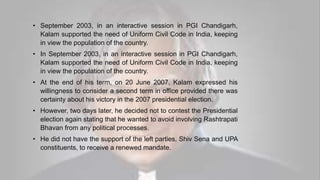 • September 2003, in an interactive session in PGI Chandigarh,
Kalam supported the need of Uniform Civil Code in India, keeping
in view the population of the country.
• In September 2003, in an interactive session in PGI Chandigarh,
Kalam supported the need of Uniform Civil Code in India, keeping
in view the population of the country.
• At the end of his term, on 20 June 2007, Kalam expressed his
willingness to consider a second term in office provided there was
certainty about his victory in the 2007 presidential election.
• However, two days later, he decided not to contest the Presidential
election again stating that he wanted to avoid involving Rashtrapati
Bhavan from any political processes.
• He did not have the support of the left parties, Shiv Sena and UPA
constituents, to receive a renewed mandate.
 