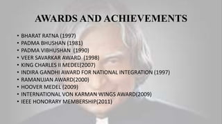 AWARDS AND ACHIEVEMENTS
• BHARAT RATNA (1997)
• PADMA BHUSHAN (1981)
• PADMA VIBHUSHAN (1990)
• VEER SAVARKAR AWARD (1998)
• KING CHARLES II MEDEL(2007)
• INDIRA GANDHI AWARD FOR NATIONAL INTEGRATION (1997)
• RAMANUJAN AWARD(2000)
• HOOVER MEDEL (2009)
• INTERNATIONAL VON KARMAN WINGS AWARD(2009)
• IEEE HONORARY MEMBERSHIP(2011)
 