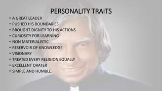 PERSONALITY TRAITS
• A GREAT LEADER
• PUSHED HIS BOUNDARIES
• BROUGHT DIGNITY TO HIS ACTIONS
• CURIOSITY FOR LEARNING
• NON MATERIALISTIC
• RESERVOIR OF KNOWLEDGE
• VISIONARY
• TREATED EVERY RELIGION EQUALLY
• EXCELLENT ORATER
• SIMPLE AND HUMBLE.
 