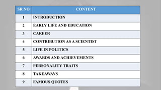SR NO CONTENT
1 INTRODUCTION
2 EARLY LIFE AND EDUCATION
3 CAREER
4 CONTRIBUTION AS A SCIENTIST
5 LIFE IN POLITICS
6 AWARDS AND ACHIEVEMENTS
7 PERSONALITY TRAITS
8 TAKEAWAYS
9 FAMOUS QUOTES
 