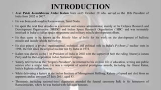 INTRODUCTION
• Avul Pakir Jainulabdeen Abdul Kalam born on15 October 19 who served as the 11th President of
India from 2002 to 2007.
• He was born and raised in Rameswaram, Tamil Nadu.
• He spent the next four decades as a scientist and science administrator, mainly at the Defence Research and
Development Organisation (DRDO) and Indian Space Research Organisation (ISRO) and was intimately
involved in India's civilian space programme and military missile development efforts.
• He thus came to be known as the Missile Man of India for his work on the development of ballistic
missile and launch vehicle technology.
• He also played a pivotal organisational, technical, and political role in India's Pokhran-II nuclear tests in
1998, the first since the original nuclear test by India in 1974.
• Kalam was elected as the 11th President of India in 2002 with the support of both the ruling Bharatiya Janata
Party and the then-opposition Indian National Congress.
• Widely referred to as the "People's President", he returned to his civilian life of education, writing and public
service after a single term. He was a recipient of several prestigious awards, including the Bharat Ratna,
India's highest civilian honour.
• While delivering a lecture at the Indian Institute of Management Shillong, Kalam collapsed and died from an
apparent cardiac arrest on 27 July 2015, aged 83.
• Thousands including national-level dignitaries attended the funeral ceremony held in his hometown of
Rameshwaram, where he was buried with full state honours.
 