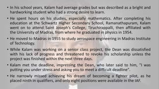 • In his school years, Kalam had average grades but was described as a bright and
hardworking student who had a strong desire to learn.
• He spent hours on his studies, especially mathematics. After completing his
education at the Schwartz Higher Secondary School, Ramanathapuram, Kalam
went on to attend Saint Joseph's College, Tiruchirappalli, then affiliated with
the University of Madras, from where he graduated in physics in 1954.
• He moved to Madras in 1955 to study aerospace engineering in Madras Institute
of Technology.
• While Kalam was working on a senior class project, the Dean was dissatisfied
with his lack of progress and threatened to revoke his scholarship unless the
project was finished within the next three days.
• Kalam met the deadline, impressing the Dean, who later said to him, "I was
putting you under stress and asking you to meet a difficult deadline".
• He narrowly missed achieving his dream of becoming a fighter pilot, as he
placed ninth in qualifiers, and only eight positions were available in the IAF.
 