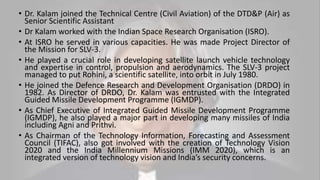 • Dr. Kalam joined the Technical Centre (Civil Aviation) of the DTD&P (Air) as
Senior Scientific Assistant
• Dr Kalam worked with the Indian Space Research Organisation (ISRO).
• At ISRO he served in various capacities. He was made Project Director of
the Mission for SLV-3.
• He played a crucial role in developing satellite launch vehicle technology
and expertise in control, propulsion and aerodynamics. The SLV-3 project
managed to put Rohini, a scientific satellite, into orbit in July 1980.
• He joined the Defence Research and Development Organisation (DRDO) in
1982. As Director of DRDO, Dr. Kalam was entrusted with the Integrated
Guided Missile Development Programme (IGMDP).
• As Chief Executive of Integrated Guided Missile Development Programme
(IGMDP), he also played a major part in developing many missiles of India
including Agni and Prithvi.
• As Chairman of the Technology Information, Forecasting and Assessment
Council (TIFAC), also got involved with the creation of Technology Vision
2020 and the India Millennium Missions (IMM 2020), which is an
integrated version of technology vision and India’s security concerns.
 