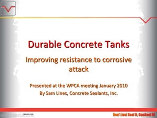 Durable Concrete Tanks Improving resistance to corrosive attack Presented at the WPCA meeting January 2010 By Sam Lines, Concrete Sealants, Inc. 