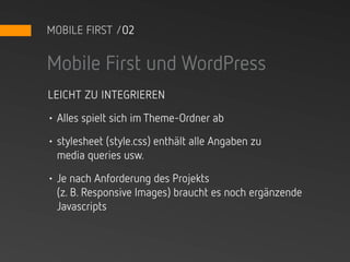 MOBILE FIRST /02


Mobile First und WordPress
LEICHT ZU INTEGRIEREN

• Alles spielt sich im Theme-Ordner ab

• stylesheet (style.css) enthält alle Angaben zu
  media queries usw.

• Je nach Anforderung des Projekts
  (z. B. Responsive Images) braucht es noch ergänzende
  Javascripts
 