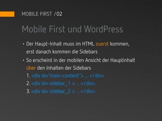 MOBILE FIRST /02


Mobile First und WordPress
• Der Haupt-Inhalt muss im HTML zuerst kommen,
  erst danach kommen die Sidebars
• So erscheint in der mobilen Ansicht der Hauptinhalt
  über den Inhalten der Sidebars
  1. <div id=“main-content“> ... </div>
  2. <div id= sidebar_1 > ... </div>
  3. <div id= sidebar_2 > ... </div>
 