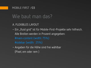 MOBILE FIRST /03


Wie baut man das?
A. FLEXIBLES LAYOUT
• Ein „fluid grid“ ist für Mobile-First-Projekte sehr hilfreich.
  Alle Breiten werden in Prozent angegeben:
  #main-content {width: 75%}
  #sidebar {width: 25%}
• Angaben für die Höhe sind frei wählbar
  (Pixel, em oder rem )
 