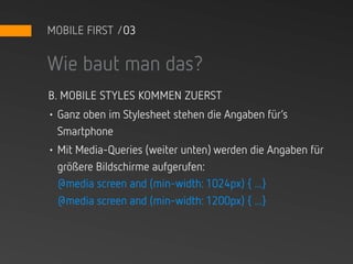 MOBILE FIRST /03


Wie baut man das?
B. MOBILE STYLES KOMMEN ZUERST
• Ganz oben im Stylesheet stehen die Angaben für‘s
  Smartphone
• Mit Media-Queries (weiter unten) werden die Angaben für
  größere Bildschirme aufgerufen:
  @media screen and (min-width: 1024px) { ...}
  @media screen and (min-width: 1200px) { ...}
 