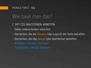 MOBILE FIRST /04


Wie baut man das?
C. MIT CSS-BAUSTEINEN ARBEITEN
  Dabei unterscheiden zwischen
• Elementen, die die Struktur (das Layout) der Seite betreffen
• Elementen, die das Design (die Oberfläche) betreffen
  #sidebar = Struktur-Element
  .borderblue = Design-Element
 