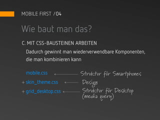 MOBILE FIRST /04


Wie baut man das?
C. MIT CSS-BAUSTEINEN ARBEITEN
 Dadurch gewinnt man wiederverwendbare Komponenten,
 die man kombinieren kann

 mobile.css            Struktur für Smartphones
+ skin_theme.css       Design
+ grid_desktop.css     Struktur für Desktop
                       (media query)
 
