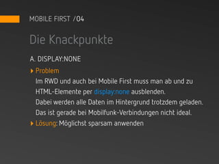 MOBILE FIRST /04


Die Knackpunkte
A. DISPLAY:NONE
‣ Problem
  Im RWD und auch bei Mobile First muss man ab und zu
  HTML-Elemente per display:none ausblenden.
  Dabei werden alle Daten im Hintergrund trotzdem geladen.
  Das ist gerade bei Mobilfunk-Verbindungen nicht ideal.
‣ Lösung: Möglichst sparsam anwenden
 