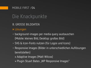 MOBILE FIRST /04


Die Knackpunkte
B. GROSSE BILDDATEN
‣ Lösungen
• background-images per media query austauschen
  (Mobile: kleines Bild, Desktop: großes Bild)
• SVG & Icon-Fonts nutzen (für Logos und Icons)
• Responsive Images (Bilder in unterschiedlichen Auflösungen
  bereitstellen)
  » Adaptive Images (Matt Wilcox)
  » Plugin Stuart Bates „WP Responsive Images“
 