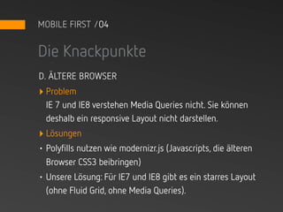 MOBILE FIRST /04


Die Knackpunkte
D. ÄLTERE BROWSER
‣ Problem
  IE 7 und IE8 verstehen Media Queries nicht. Sie können
  deshalb ein responsive Layout nicht darstellen.
‣ Lösungen
• Polyfills nutzen wie modernizr.js (Javascripts, die älteren
  Browser CSS3 beibringen)
• Unsere Lösung: Für IE7 und IE8 gibt es ein starres Layout
  (ohne Fluid Grid, ohne Media Queries).
 