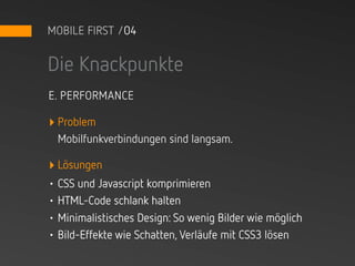 MOBILE FIRST /04


Die Knackpunkte
E. PERFORMANCE

‣ Problem
 Mobilfunkverbindungen sind langsam.

‣ Lösungen
• CSS und Javascript komprimieren
• HTML-Code schlank halten
• Minimalistisches Design: So wenig Bilder wie möglich
• Bild-Effekte wie Schatten, Verläufe mit CSS3 lösen
 