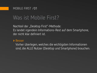 MOBILE FIRST /01


Was ist Mobile First?
Nachteil der „Desktop First“-Methode:
Es landet irgendein Informations-Rest auf dem Smartphone,
der nicht klar definiert ist.

‣ Besser
 Vorher überlegen, welches die wichtigsten Informationen
 sind, die ALLE Nutzer (Desktop und Smartphone) brauchen.
 
