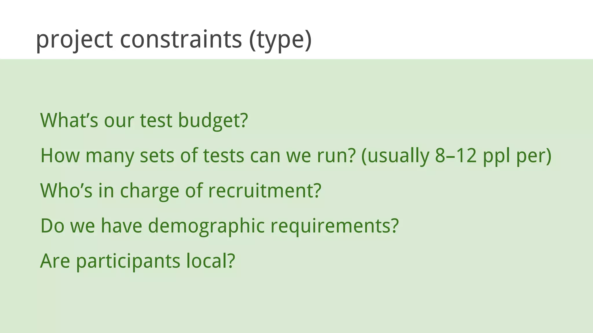 project constraints (type)
What’s our test budget?
How many sets of tests can we run? (usually 8–12 ppl per)
Who’s in charge of recruitment?
Do we have demographic requirements?
Are participants local?
 
