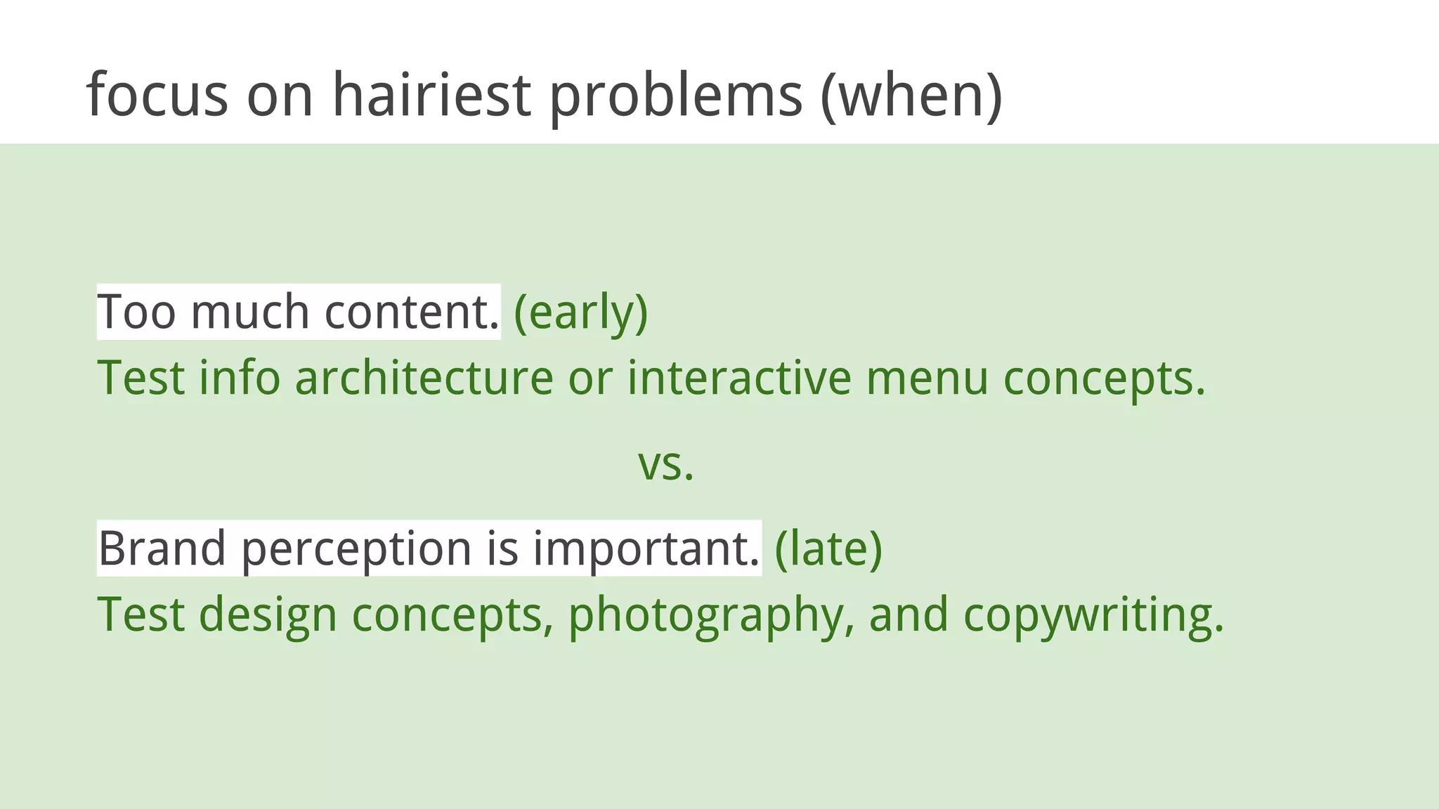 focus on hairiest problems (when)
Too much content. (early)
Test info architecture or interactive menu concepts.
vs.
Brand perception is important. (late)
Test design concepts, photography, and copywriting.
 