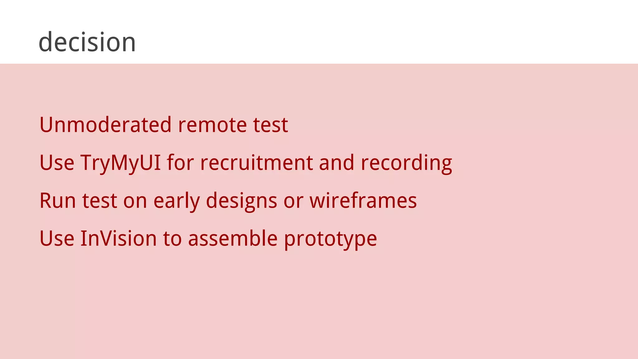 decision
Unmoderated remote test
Use TryMyUI for recruitment and recording
Run test on early designs or wireframes
Use InVision to assemble prototype
 