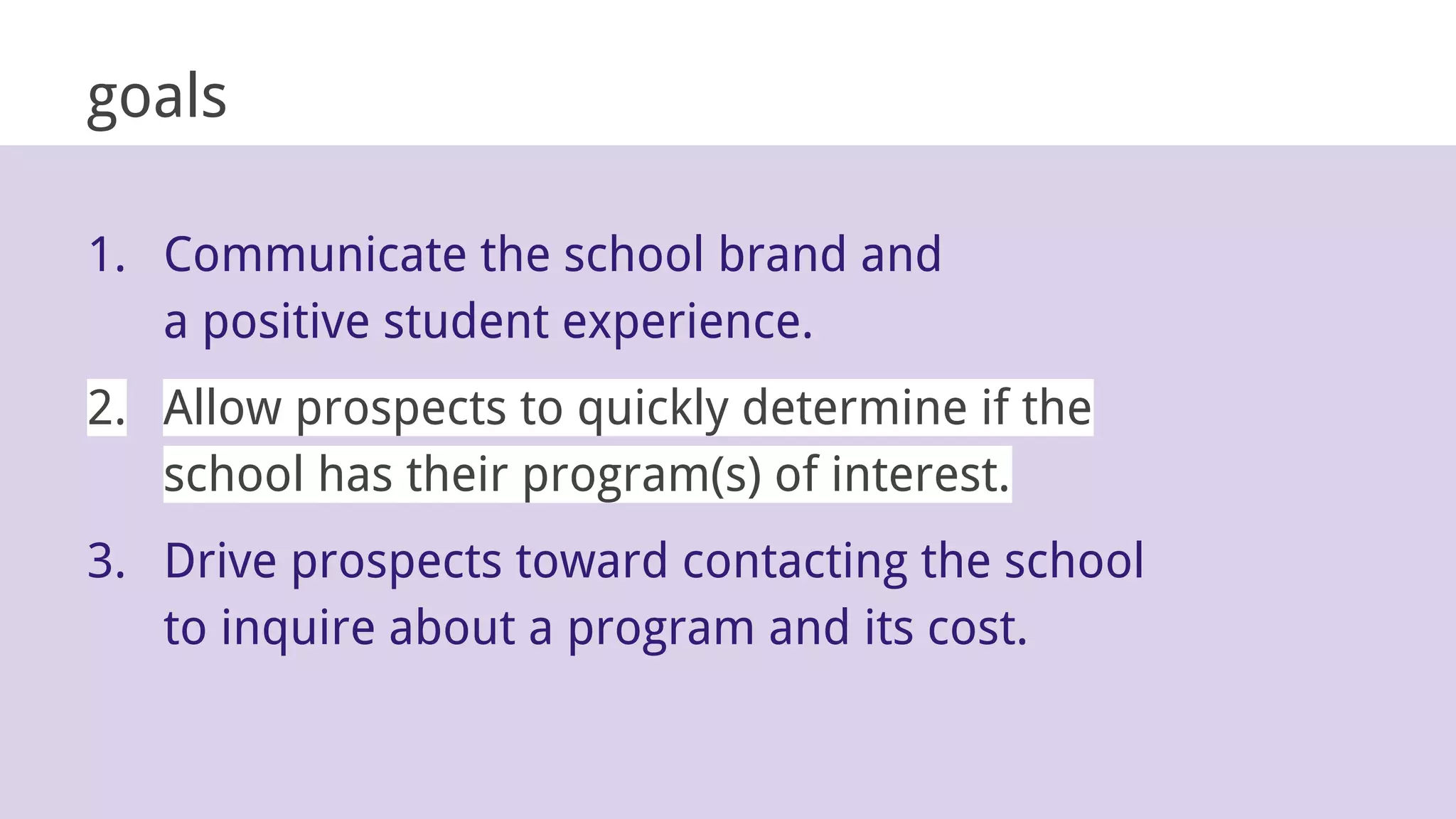 goals
1. Communicate the school brand and
a positive student experience.
2. Allow prospects to quickly determine if the
school has their program(s) of interest.
3. Drive prospects toward contacting the school
to inquire about a program and its cost.
 