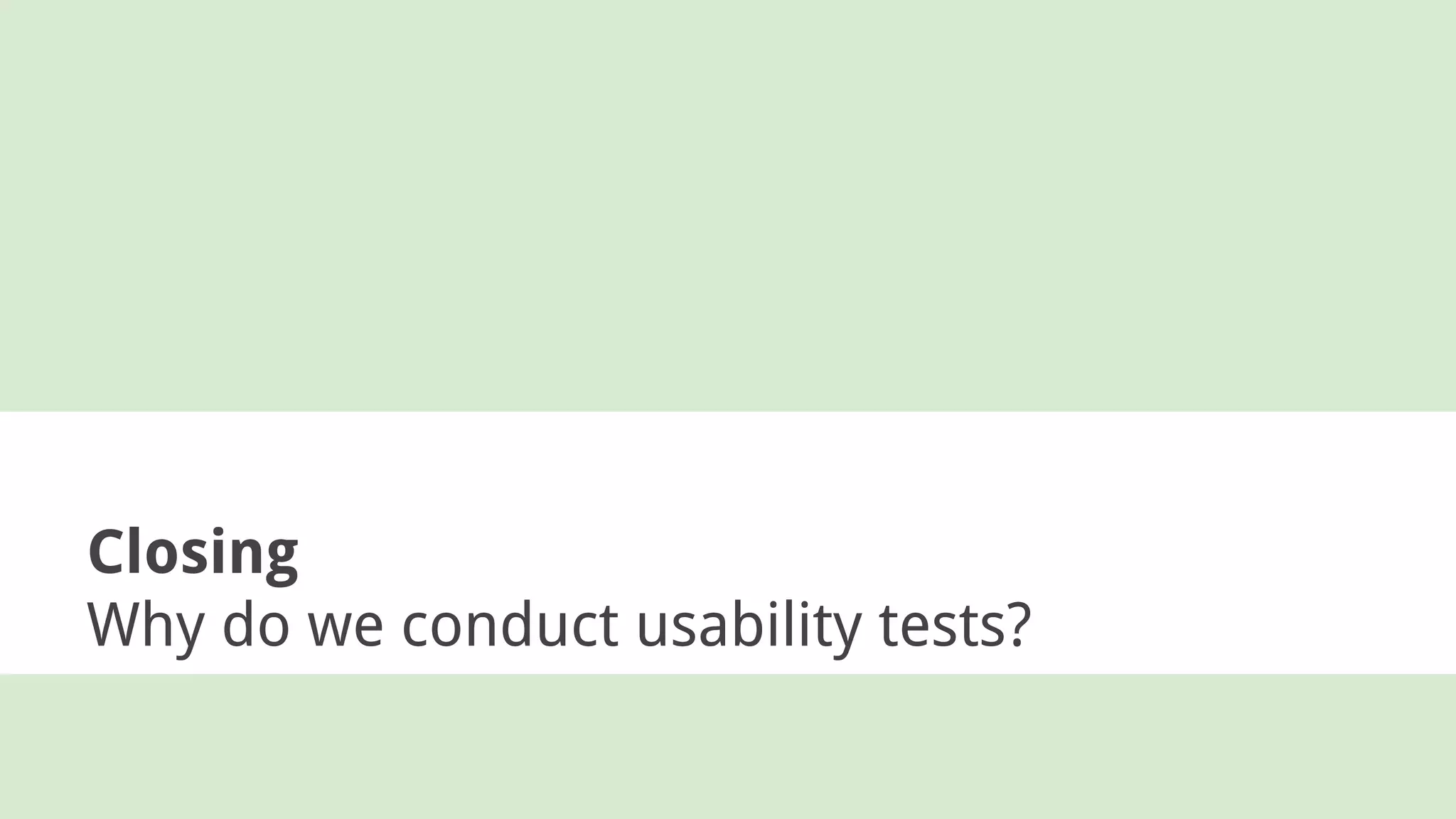 Closing
Why do we conduct usability tests?
 