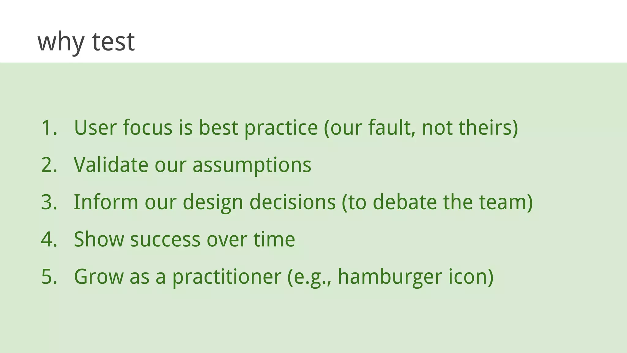 why test
1. User focus is best practice (our fault, not theirs)
2. Validate our assumptions
3. Inform our design decisions (to debate the team)
4. Show success over time
5. Grow as a practitioner (e.g., hamburger icon)
 