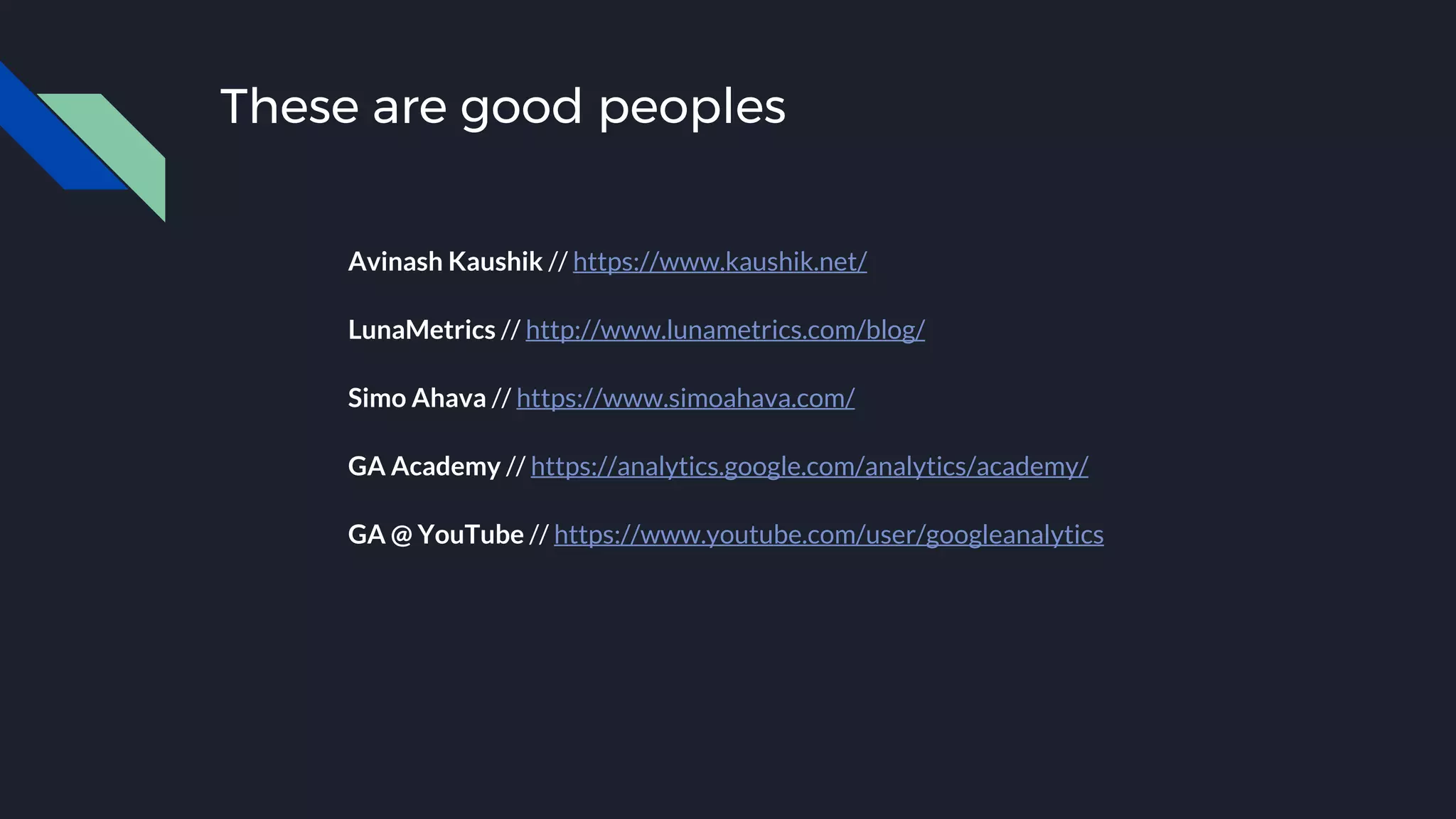 These are good peoples
Avinash Kaushik // https://www.kaushik.net/
LunaMetrics // http://www.lunametrics.com/blog/
Simo Ahava // https://www.simoahava.com/
GA Academy // https://analytics.google.com/analytics/academy/
GA @ YouTube // https://www.youtube.com/user/googleanalytics
 