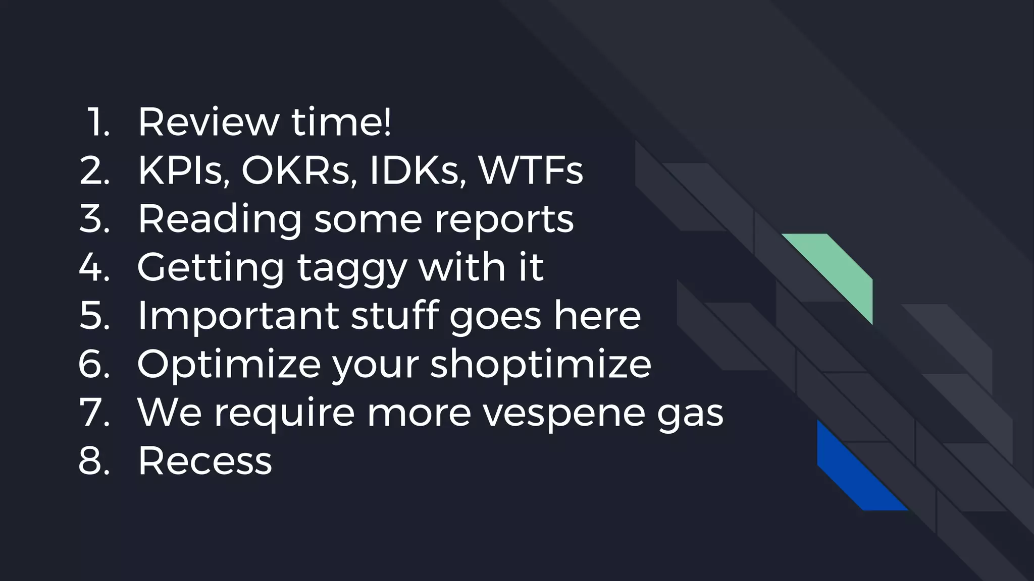 1. Review time!
2. KPIs, OKRs, IDKs, WTFs
3. Reading some reports
4. Getting taggy with it
5. Important stuff goes here
6. Optimize your shoptimize
7. We require more vespene gas
8. Recess
 