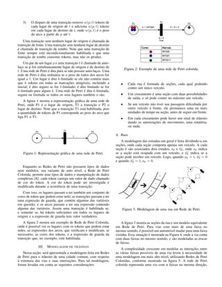 3) O disparo de uma transição remove w(p, t) tokens de
cada lugar de origem de t e adiciona w(p, t) tokens
em cada lugar de destino de t, onde w(p, t) é o peso
do arco a partir de p até t.
Uma transição sem nenhum lugar de origem é chamada de
transição de fonte. Uma transição sem nenhum lugar de destino
é chamada de transição de tombo. Note que uma transição de
fonte sempre está incondicionalmente habilitada e que uma
transição de tombo consome tokens, mas não os produz.
Um par de um lugar p e uma transição t é chamado de auto-
laço se p for simultaneamente lugar de origem e de destino de
t. Uma rede de Petri é dita pura se não possuir auto-laços. Uma
rede de Petri é dita ordinária se o peso de todos dos arcos for
igual a 1. Um lugar é dito k-limitado se ele não contém mais
que k tokens em todas as marcações atingíveis, incluindo a
inicial; é dito seguro se for 1-limitado; é dito limitado se for
k-limitado para algum k. Uma rede de Petri é dita k-limitada,
segura ou limitada se todos os seus lugares também o são.
A ﬁgura 1 mostra a representação gráﬁca de uma rede de
Petri, onde P1 é o lugar de origem, T1 a transição e P2 o
lugar de destino. Note que a transição T1 está habilitada, pois
a quantidade de tokens de P1 corresponde ao peso do arco que
liga P1 a T1.
Figura 1: Representação gráﬁca de uma rede de Petri.
Enquanto as Redes de Petri não possuem tipos de dados
nem módulos, sua variante de auto nível, a Rede de Petri
Colorida, permite usar tipos de dados e manipulação de dados
complexas [8]: cada token carrega um valor de dado chamado
de cor do token. A cor do token pode ser investigada e
modiﬁcada durante a ocorrência de uma transição.
Com isso, os lugares passam a ter também um conjunto de
cores de token que podem estar nele; as transições passam a ter
uma expressão de guarda, que contém algumas das variáveis
em questão; e os arcos passam a ter sua expressão contendo
alguma das variáveis. Assim uma transição é habilitada se,
e somente se, há tokens suﬁcientes em todos os lugares de
origem e a expressão de guarda tem valor verdadeiro.
A ﬁgura 2 mostra um exemplo de Rede de Petri Colorida,
onde é possível ver os lugares com os tokens que podem estar
neles, as expressões dos arcos, que veriﬁcam e modiﬁcam, se
necessário, as cores dos tokens, e a expressão de guarda da
transição que, no exemplo, está habilitada.
III. MODELAGEM DE TRÁFEGO
Nessa seção, será apresentada a modelagem feita em Redes
de Petri para o trânsito de uma cidade comum, com respeito
à estrutura das vias e suas interseções. Para tal modelagem,
foram levadas em conta as seguintes considerações:
Figura 2: Exemplo de uma rede de Petri colorida.
• Cada rua é formada de seções, cada qual podendo
conter um único veículo.
• Um cruzamento é uma seção com duas possibilidades
de saída, e só pode conter no máximo um veículo.
• Se um veículo não tiver sua passagem diﬁcultada por
outro veículo à frente, ele permanece uma ou mais
unidades de tempo na seção, antes de seguir em frente.
• Em cada cruzamento pode haver um sinal de trânsito
dando as autorizações de movimento, uma rotatória,
ou nada.
A. Ruas
A modelagem das estradas em geral é feita dividindo-a em
seções, onde cada seção comporta apenas um veículo. A cada
seção k são associados dois estados, ak e ak, onde ak indica
se a seção está ocupada com um veículo, e ak indica se a
seção pode receber um veículo. Logo, quando ak = 1, ak = 0
e quando ak = 1, ak = 0.
Figura 3: Modelagem de uma rua em Rede de Petri.
A ﬁgura 3 mostra as seções da rua e seu modelo equivalente
em Rede de Petri. Para vias com mais de uma faixa no
mesmo sentido, é possível um automóvel mudar para uma faixa
vizinha. Essa situação é mostrada na Figura 4, onde a via conta
com duas faixas no mesmo sentido, e são modeladas as trocas
de faixas.
A complexidade crescente em modelar as interações entre
as várias faixas possíveis de uma via levou à necessidade de
uma modelagem em mais alto nível, utilizando Redes de Petri
Coloridas, conforme mostrado na ﬁgura 5. A rede de Petri
colorida representa uma via com n faixas na mesma direção,
 