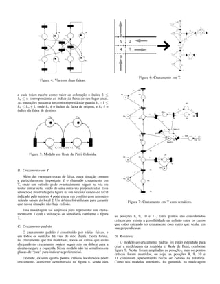 Figura 4: Via com duas faixas.
e cada token recebe como valor de coloração o índice 1 ≤
ko ≤ n correspondente ao índice da faixa de seu lugar atual.
As transições passam a ter como expressão de guarda ko −1 ≤
kd ≤ ko + 1, onde ko é o índice da faixa de origem, e kd é o
índice da faixa de destino.
Figura 5: Modelo em Rede de Petri Colorida.
B. Cruzamento em T
Além das eventuais trocas de faixa, outra situação comum
e particularmente importante é o chamado cruzamento em
T, onde um veículo pode eventualmente seguir na via ou
tentar entrar nela, vindo de uma outra via perpendicular. Essa
situação é mostrada pela ﬁgura 6: um veículo saindo do local
indicado pelo número 4 pode entrar em conﬂito com um outro
veículo saindo do local 2. Um árbitro foi utilizado para garantir
que nessa situação não haja colisão.
Esta modelagem foi ampliada para representar um cruza-
mento em T com a utilização de semáforos conforme a ﬁgura
7.
C. Cruzamento padrão
O cruzamento padrão é constituído por várias faixas, e
em todos os sentidos há vias de mão dupla. Desta forma,
no cruzamento que foi modelado, todos os carros que estão
chegando no cruzamento podem seguir reto ou dobrar para a
direita ou para a esquerda. Neste modelo não há semáforos ou
placas de ‘pare’ para indicar a preferencial.
Destarte, existem quatro pontos críticos localizados neste
cruzamento, conforme demonstrado na ﬁgura 8, sendo eles
Figura 6: Cruzamento em T.
Figura 7: Cruzamento em T com semáforo.
as posições 8, 9, 10 e 11. Estes pontos são considerados
críticos por existir a possibilidade de colisão entre os carros
que estão entrando no cruzamento com outro que venha em
sua perpendicular.
D. Rotatória
O modelo do cruzamento padrão foi então estendido para
criar a modelagem da rotatória e, Rede de Petri, conforme
ﬁgura 9. Nesta, foram ampliadas as posições, mas os pontos
críticos foram mantidos, ou seja, as posições 8, 9, 10 e
11 continuam apresentando riscos de colisão na rotatória.
Como nos modelos anteriores, foi garantida na modelagem
 