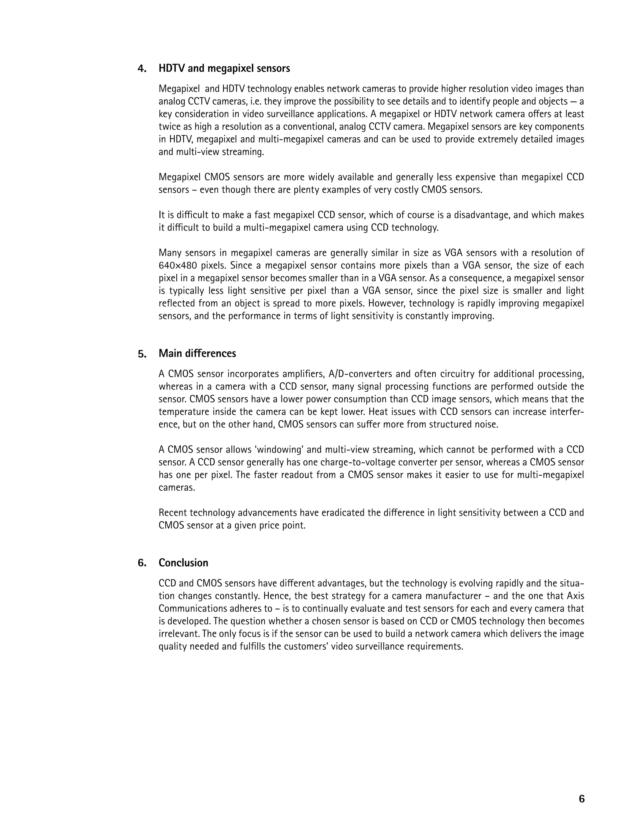 4.   HDTV and megapixel sensors
     Megapixel and HDTV technology enables network cameras to provide higher resolution video images than
     analog CCTV cameras, i.e. they improve the possibility to see details and to identify people and objects — a
     key consideration in video surveillance applications. A megapixel or HDTV network camera offers at least
     twice as high a resolution as a conventional, analog CCTV camera. Megapixel sensors are key components
     in HDTV, megapixel and multi-megapixel cameras and can be used to provide extremely detailed images
     and multi-view streaming.

     Megapixel CMOS sensors are more widely available and generally less expensive than megapixel CCD
     sensors – even though there are plenty examples of very costly CMOS sensors.

     It is difficult to make a fast megapixel CCD sensor, which of course is a disadvantage, and which makes
     it difficult to build a multi-megapixel camera using CCD technology.

     Many sensors in megapixel cameras are generally similar in size as VGA sensors with a resolution of
     640×480 pixels. Since a megapixel sensor contains more pixels than a VGA sensor, the size of each
     pixel in a megapixel sensor becomes smaller than in a VGA sensor. As a consequence, a megapixel sensor
     is typically less light sensitive per pixel than a VGA sensor, since the pixel size is smaller and light
     reflected from an object is spread to more pixels. However, technology is rapidly improving megapixel
     sensors, and the performance in terms of light sensitivity is constantly improving.


5.   Main differences
     A CMOS sensor incorporates amplifiers, A/D-converters and often circuitry for additional processing,
     whereas in a camera with a CCD sensor, many signal processing functions are performed outside the
     sensor. CMOS sensors have a lower power consumption than CCD image sensors, which means that the
     temperature inside the camera can be kept lower. Heat issues with CCD sensors can increase interfer-
     ence, but on the other hand, CMOS sensors can suffer more from structured noise.

     A CMOS sensor allows ‘windowing’ and multi-view streaming, which cannot be performed with a CCD
     sensor. A CCD sensor generally has one charge-to-voltage converter per sensor, whereas a CMOS sensor
     has one per pixel. The faster readout from a CMOS sensor makes it easier to use for multi-megapixel
     cameras.

     Recent technology advancements have eradicated the difference in light sensitivity between a CCD and
     CMOS sensor at a given price point.


6.   Conclusion
     CCD and CMOS sensors have different advantages, but the technology is evolving rapidly and the situa-
     tion changes constantly. Hence, the best strategy for a camera manufacturer – and the one that Axis
     Communications adheres to – is to continually evaluate and test sensors for each and every camera that
     is developed. The question whether a chosen sensor is based on CCD or CMOS technology then becomes
     irrelevant. The only focus is if the sensor can be used to build a network camera which delivers the image
     quality needed and fulfills the customers’ video surveillance requirements.




                                                                                                               6
 
