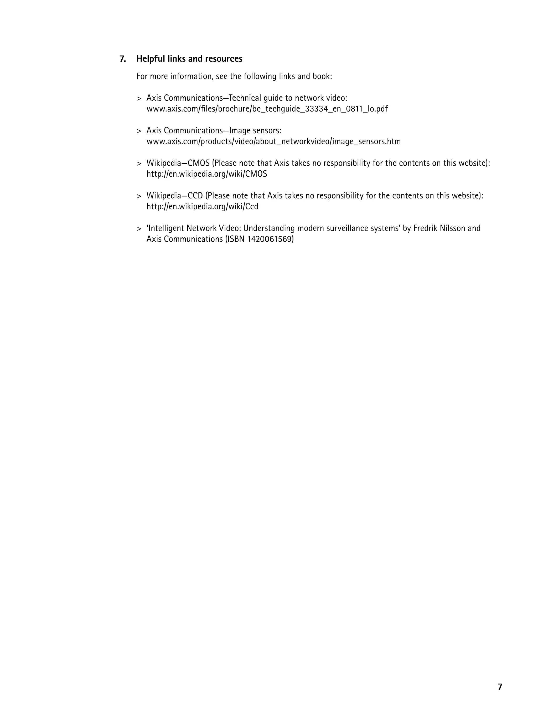 7.   Helpful links and resources
     For more information, see the following links and book:

     > Axis Communications—Technical guide to network video:
       www.axis.com/files/brochure/bc_techguide_33334_en_0811_lo.pdf

     > Axis Communications—Image sensors:
       www.axis.com/products/video/about_networkvideo/image_sensors.htm

     > Wikipedia—CMOS (Please note that Axis takes no responsibility for the contents on this website):
       http://en.wikipedia.org/wiki/CMOS

     > Wikipedia—CCD (Please note that Axis takes no responsibility for the contents on this website):
       http://en.wikipedia.org/wiki/Ccd

     > ‘Intelligent Network Video: Understanding modern surveillance systems’ by Fredrik Nilsson and
       Axis Communications (ISBN 1420061569)




                                                                                                          7
 