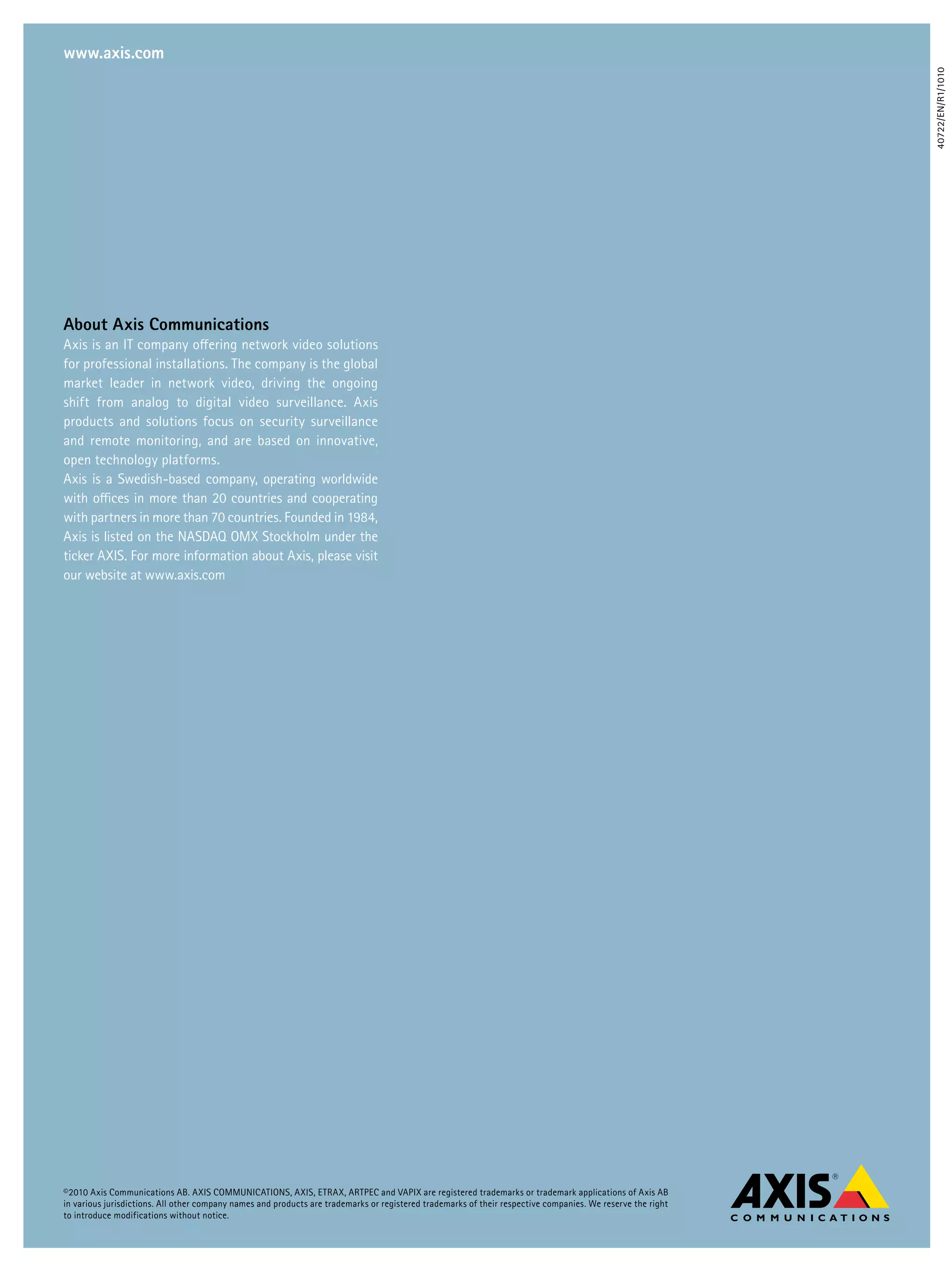 www.axis.com




                                                                                                                                                             40722/EN/R1/1010
About Axis Communications
Axis is an IT company offering network video solutions
for professional installations. The company is the global
market leader in network video, driving the ongoing
shift from analog to digital video surveillance. Axis
products and solutions focus on security surveillance
and remote monitoring, and are based on innovative,
open technology platforms.
Axis is a Swedish-based company, operating worldwide
with offices in more than 20 countries and cooperating
with partners in more than 70 countries. Founded in 1984,
Axis is listed on the NASDAQ OMX Stockholm under the
ticker AXIS. For more information about Axis, please visit
our website at www.axis.com




©2010 Axis Communications AB. AXIS COMMUNICATIONS, AXIS, ETRAX, ARTPEC and VAPIX are registered trademarks or trademark applications of Axis AB
in various jurisdictions. All other company names and products are trademarks or registered trademarks of their respective companies. We reserve the right
to introduce modifications without notice.
 