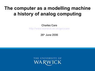 The computer as a modelling machine
    a history of analog computing

                    Charles Care
          http://www.warwick.ac.uk/go/ccare

                   26th June 2006
 