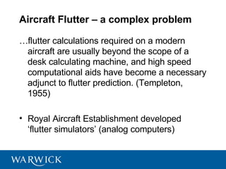 Aircraft Flutter – a complex problem

…flutter calculations required on a modern
 aircraft are usually beyond the scope of a
 desk calculating machine, and high speed
 computational aids have become a necessary
 adjunct to flutter prediction. (Templeton,
 1955)

• Royal Aircraft Establishment developed
  ‘flutter simulators’ (analog computers)
 