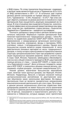 17
к ВНД страны. По этому показателю безусловными «лидерами»
в регионе также являются Кыргызстан и Таджикистан (9,3 и 5,5%
от ВНД соответственно в 2011 г.)22
. В остальных трех странах
региона данное соотношение на порядок меньше: Узбекистан –
0,5%; Туркменистан – 0,18%; Казахстан – 0,13%23
. При этом сле-
дует обратить внимание на резкие различия в способности стран
Центральной Азии осуществлять рецепцию оказываемой им по-
мощи. В этом отношении явно выделяется Казахстан, значитель-
но более эффективно использующий предоставляемые ему сред-
ства, тогда как три «проблемные» страны региона – Кыргызстан,
Таджикистан и Туркменистан – находятся в аутсайдерах.
Плотность донорского присутствия в регионе является срав-
нительно невысокой. Формально странам Центральной Азии
помогают практически все «традиционные» доноры – члены Ко-
митета по содействию развитию ОЭСР (КСР ОЭСР), включая
Еврокомиссию, и международные организации (многосторон-
ние банки развития, учреждения, фонды и программы ООН),
ключевые «новые» («нетрадиционные») доноры. Однако роль
большинства игроков является скорее номинальной. К числу
действительно значимых партнеров из числа «традиционных»
доноров, к голосу которых прислушиваются правительственные
структуры центральноазиатских стран при разработке и реали-
зации национальных программ развития, можно отнести лишь
5 стран: США, Японию, Германию, Швейцарию и Великобрита-
нию (на них в общей сложности приходится 96,8% двусторонней
помощи региону от стран – членов КСР ОЭСР), а также инсти-
туты Европейского союза24
. Доля остальных государств, входя-
щих в КСР ОЭСР, в совокупных объемах помощи региону, ока-
зываемой «клубом доноров», составляет символические 3,2%.
Низкий уровень вовлечения большинства европейских
стран, включая таких крупных доноров, как Франция, Италия,
Испания, Нидерланды, Бельгия, в процесс оказания помощи
центральноазиатским республикам по двусторонним кана-
лам обусловлен сразу несколькими факторами. Во-первых,
Центральная Азия не является приоритетным направлением
внешнеполитической деятельности для этих стран. Во-вторых,
в данном регионе национальные агентства содействия меж-
дународному развитию не имеют большого опыта вовлечения
в отличие от ареалов расположения бывших европейских коло-
ний. В-третьих, сказывается и ограниченность доступа в Тур-
кменистан и Узбекистан, которые нередко чинят препятствия
22
База данных по потокам официальной помощи развитию AidFlows. URL: http://www.aidflows.org
23
Там же.
24
Европейский союз выступает в данном случае как коллективный донор, распоряжающийся до-
бровольными взносами государств-членов на цели содействия развитию в Европейский фонд
развития, а также средствами общего бюджета объединения.
 