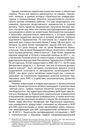 37
Однако китайское содействие развитию имеет и оборотную
сторону. Почти все проекты реализуются по схемам «связан-
ной» помощи, в рамках которых строительство инфраструк-
турных и промышленных объектов осуществляется исключи-
тельно силами китайских рабочих, что уже неоднократно ста-
новилось причиной общественного недовольства в странах
региона. Часть проектов предполагает получение Китаем пол-
ного контроля над теми или иными месторождениями природ-
ных ресурсов в обмен на инвестиции. Беспокойство вызывают
и масштабы экономической зависимости, к которой привела
китайская кредитная экспансия и которая является особенно
ощутимой в Таджикистане. По состоянию на 1 апреля 2012 г.
внешний долг страны составил более 2 млрд 138 млн долл., из
которых на долю Китая приходилось свыше 878 млн долл. –
почти в 2,5 раза больше, чем на долю Всемирного банка,
и больше, чем на долю Всемирного банка, Азиатского и Ислам-
ского банков развития, вместе взятых53
. Еще более тревожная
картина предстает в Отчете о внешней помощи за 2011 г., со-
ставленном Госкомитетом по инвестициям и управлению госу-
дарственным имуществом Республики Таджикистан (ГКИУГИ).
По его данным, Китай предоставил в 2002–2011 гг. 52,9% всех
финансовых средств, т. е. больше, чем все остальные доноры,
вместе взятые54
. Хотя методика составления данного отчета
существенно отличается от методологии, используемой КСР
ОЭСР, сам факт учета китайских инвестиций как «помощи»
указывает на стремление таджикских властей всячески под-
черкивать роль КНР в содействии экономическому развитию
республики.
Помимо инвестиций в инфраструктурные и промышленные
объекты Китай достаточно активно проецирует в регионе свою
«мягкую силу», избрав главным объектом культурной экспан-
сии Кыргызстан. На территории республики действуют два Ин-
ститута Конфуция (в Киргизском национальном университете
и Бишкекском гуманитарном университете); а также многочис-
ленные центры изучения китайского языка. За последние годы
Пекин через Институт Конфуция при Киргизском националь-
ном университете предоставил стипендии на обучение в КНР
для 600 кыргызстанцев, а также организовал курсы повыше-
ния квалификации для 800 преподавателей китайского язы-
ка. В 2012 г. Кыргызстан ратифицировал соглашение с КНР
о строительстве в Бишкеке первой общеобразовательной
53
Внешний долг Таджикистана составил $2 млрд 138 млн 17.04.2012. URL: http://www.avesta.tj/
goverment/11952-vneshniy-dolg-tadzhikistana-sostavil-2-mlrd-138-mln.html
54
Государственный комитет по инвестициям и управлению государственным имуществом Ре-
спублики Таджикистан. Отчет о внешней помощи 2011. Душанбе, 2012. URL: http://amcu.gki.tj/
images/report_rus.pdf
 