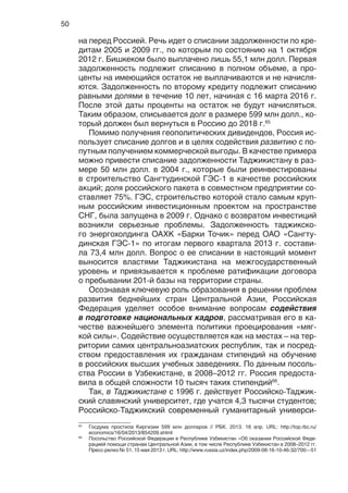 50
на перед Россией. Речь идет о списании задолженности по кре-
дитам 2005 и 2009 гг., по которым по состоянию на 1 октября
2012 г. Бишкеком было выплачено лишь 55,1 млн долл. Первая
задолженность подлежит списанию в полном объеме, а про-
центы на имеющийся остаток не выплачиваются и не начисля-
ются. Задолженность по второму кредиту подлежит списанию
равными долями в течение 10 лет, начиная с 16 марта 2016 г.
После этой даты проценты на остаток не будут начисляться.
Таким образом, списывается долг в размере 599 млн долл., ко-
торый должен был вернуться в Россию до 2018 г.65
Помимо получения геополитических дивидендов, Россия ис-
пользует списание долгов и в целях содействия развитию с по-
путным получением коммерческой выгоды. В качестве примера
можно привести списание задолженности Таджикистану в раз-
мере 50 млн долл. в 2004 г., которые были реинвестированы
в строительство Сангтудинской ГЭС-1 в качестве российских
акций; доля российского пакета в совместном предприятии со-
ставляет 75%. ГЭС, строительство которой стало самым круп-
ным российским инвестиционным проектом на пространстве
СНГ, была запущена в 2009 г. Однако с возвратом инвестиций
возникли серьезные проблемы. Задолженность таджикско-
го энергохолдинга ОАХК «Барки Точик» перед ОАО «Сангту-
динская ГЭС-1» по итогам первого квартала 2013 г. состави-
ла 73,4 млн долл. Вопрос о ее списании в настоящий момент
выносится властями Таджикистана на межгосударственный
уровень и привязывается к проблеме ратификации договора
о пребывании 201-й базы на территории страны.
Осознавая ключевую роль образования в решении проблем
развития беднейших стран Центральной Азии, Российская
Федерация уделяет особое внимание вопросам содействия
в подготовке национальных кадров, рассматривая его в ка-
честве важнейшего элемента политики проецирования «мяг-
кой силы». Содействие осуществляется как на местах – на тер-
ритории самих центральноазиатских республик, так и посред-
ством предоставления их гражданам стипендий на обучение
в российских высших учебных заведениях. По данным посоль-
ства России в Узбекистане, в 2008–2012 гг. Россия предоста-
вила в общей сложности 10 тысяч таких стипендий66
.
Так, в Таджикистане с 1996 г. действует Российско-Таджик-
ский славянский университет, где учатся 4,3 тысячи студентов;
Российско-Таджикский современный гуманитарный универси-
65
Госдума простила Киргизии 599 млн долларов // РБК. 2013. 16 апр. URL: http://top.rbc.ru/
economics/16/04/2013/854209.shtml
66
Посольство Российской Федерации в Республике Узбекистан «Об оказании Российской Феде-
рацией помощи странам Центральной Азии, в том числе Республике Узбекистан в 2008–2012 гг.
Пресс-релиз № 51. 15 мая 2013 г. URL: http://www.russia.uz/index.php/2009-08-16-10-46-32/700---51
 
