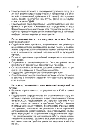 61
Недопущение перехода в открытую вооруженную фазу раз-
личных форм внутригосударственных конфликтов (на этни-
ческой, региональной, субэтнической основе). Недопущение
смены власти насильственным путем, особенно в государ-
ствах – членах ОДКБ.
Недопущение территориальных межгосударственных кон-
фликтов в регионе. Окончательное определение статуса
Каспийского моря в интересах всех государств региона, но
с учетом приоритетности российских интересов, в частности
в сфере транспортировки углеводородов.
Геоэкономические и геокультурные интересы России
в регионе включают:
Содействие всем проектам, направленным на реинтегра-
цию постсоветского пространства вокруг России и поддер-
жание сохранившихся с советских времен элементов един-
ства в военно-политической, экономической и культурной
сферах.
Развитие процессов евразийской интеграции в экономиче-
ской сфере.
Сохранение и расширение рынков сбыта, получение сырья
и прибыли от совместных транспортных проектов.
Оптимальное использование дешевой рабочей силы из ре-
гиона, ее интеграция в российское общество.
Поддержка русскоязычного населения в регионе.
Содействие процессам социально-экономического развития
в регионе в контексте развития постсоветского простран-
ства в целом.
Интересы, связанные со всем комплексом мировой по-
литики:
Развитие стратегического сотрудничества с КНР в рамках
ШОС.
Поддержание сотрудничества по ограниченному кругу во-
просов с другими ключевыми внерегиональными игроками
(Индией, США, государствами ЕС, Турцией, Ираном). К чис-
лу этих вопросов относятся проблемы борьбы с новыми
и нетрадиционными угрозами безопасности (прежде всего
терроризмом, исламским экстремизмом и наркоторговлей,
организованной преступностью, неконтролируемой мигра-
цией, коррупцией и разрушением государственных струк-
тур), вопросы развития (оптимизация работы водно-энерге-
тического комплекса, развитие сельского хозяйства, реше-
ние экологических проблем, развитие медицины и образо-
вания).
 