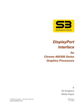 DisplayPort
                                                    Interface
                                                             for
                                           Chrome 400/500 Series
                                            Graphics Processors




                                                                   A
                                                       S3 Graphics
                                                       White Paper

© 2008 S3 Graphics. All rights reserved.                    WP018-B.0
www.s3graphics.com                                          11/11/2008
 