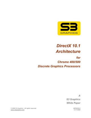 DirectX 10.1
                                                      Architecture
                                                                    for
                                                        Chrome 400/500
                                           Discrete Graphics Processors




                                                                         A
                                                             S3 Graphics
                                                             White Paper

© 2008 S3 Graphics. All rights reserved.                          WP020-B.0
www.s3graphics.com                                                11/11/2008
 